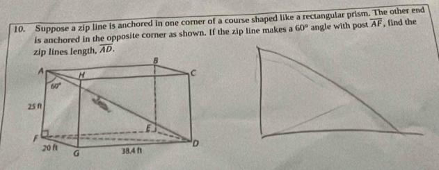 Suppose a zip line is anchored in one corner of a course shaped like a rectangular prism. The other end
is anchored in the opposite corner as shown. If the zip line makes a 60° angle with post overline AF , find the
zip lines length, overline AD.