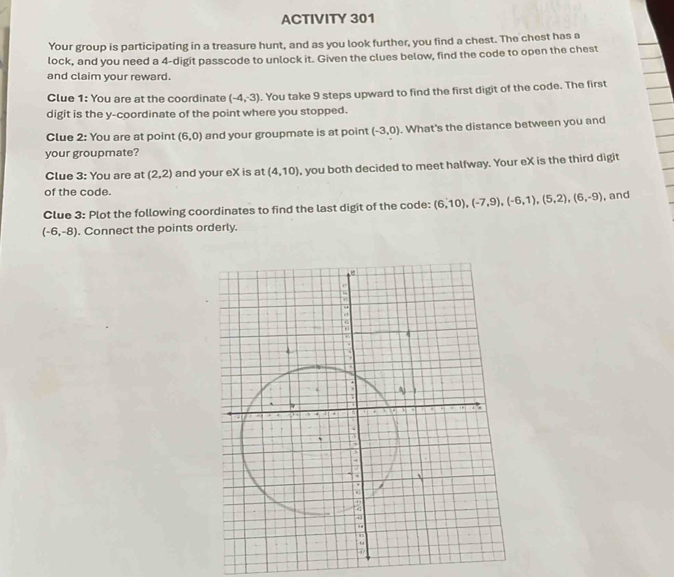 ACTIVITY 301 
Your group is participating in a treasure hunt, and as you look further, you find a chest. The chest has a 
lock, and you need a 4 -digit passcode to unlock it. Given the clues below, find the code to open the chest 
and claim your reward. 
Clue 1: You are at the coordinate (-4,-3). You take 9 steps upward to find the first digit of the code. The first 
digit is the y-coordinate of the point where you stopped. 
Clue 2: You are at point (6,0) and your groupmate is at point (-3,0). What's the distance between you and 
your groupmate? 
Clue 3: You are at (2,2) and your eX is at (4,10) , you both decided to meet halfway. Your eX is the third digit 
of the code. 
Clue 3: Plot the following coordinates to find the last digit of the code: (6,10), (-7,9), (-6,1),(5,2), (6,-9) , and
(-6,-8). Connect the points orderly.