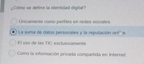 ¿Cómo se define la identidad digital?
Unicamente como perfiles en redes sociales.
La suma de datos personales y la reputación on!''e.
El uso de las TIC exclusivamente.
Como la información privada compartida en Internet.