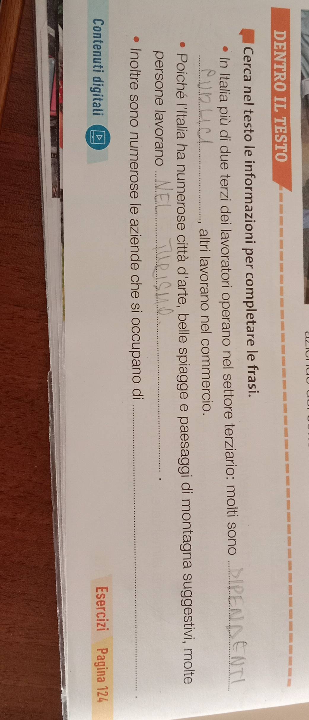 DENTRO IL TESTO 
Cerca nel testo le informazioni per completare le frasi. 
In Italia più di due terzi dei lavoratori operano nel settore terziario: molti sono_ 
_altri lavorano nel commercio. 
Poiché l'Italia ha numerose città d'arte, belle spiagge e paesaggi di montagna suggestivi, molte 
persone lavorano_ 
. 
Inoltre sono numerose le aziende che si occupano di_ 
、 
Contenuti digitali 
Esercizi Pagina 124