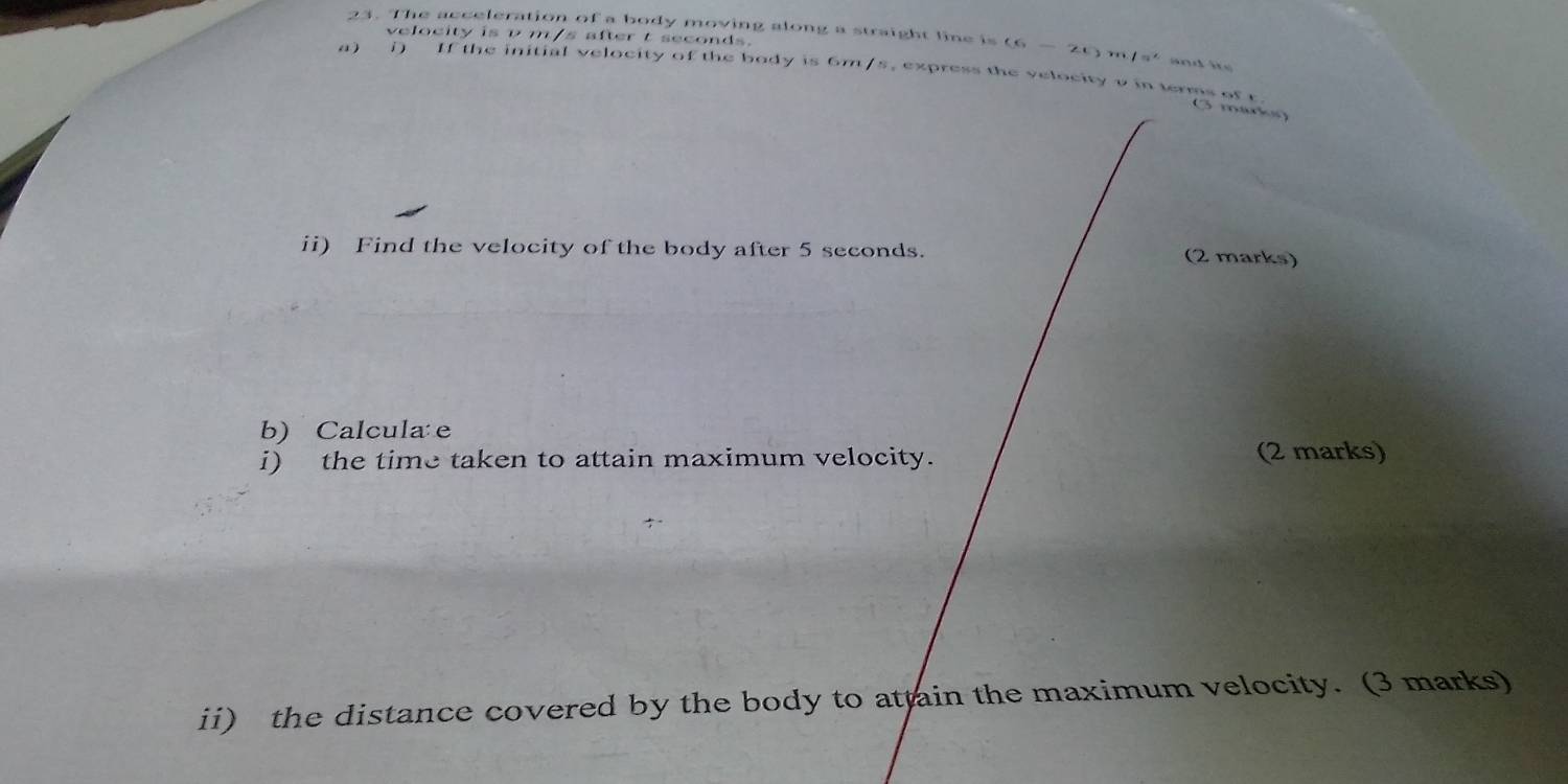 velocity is v m/s after t seconds. 
23. The acceleration of a body moving along a straight line is (6-2t) l=^x and its 
a) i) If the initial velocity of the body is 6m/s, express the velocity ρ in terms of r
G markg 
ii) Find the velocity of the body after 5 seconds. 
(2 marks) 
b) Calcula e 
i) the time taken to attain maximum velocity. (2 marks) 
ii) the distance covered by the body to attain the maximum velocity. (3 marks)