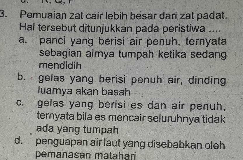 Pemuaian zat cair lebih besar dari zat padat.
Hal tersebut ditunjukkan pada peristiwa ....
a. panci yang berisi air penuh, ternyata
sebagian airnya tumpah ketika sedang
mendidih
b. gelas yang berisi penuh air, dinding
luarnya akan basah
c. gelas yang berisi es dan air penuh,
ternyata bila es mencair seluruhnya tidak
ada yang tumpah
d. penguapan air laut yang disebabkan oleh
pemanasan matahari