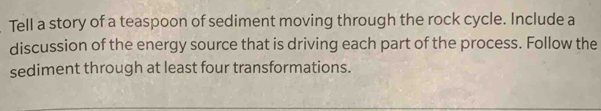 Tell a story of a teaspoon of sediment moving through the rock cycle. Include a 
discussion of the energy source that is driving each part of the process. Follow the 
sediment through at least four transformations.