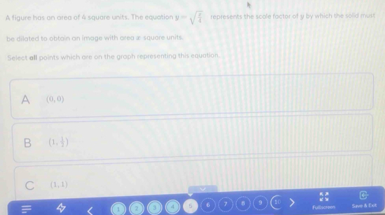 A figure has an area of 4 square units. The equation y=sqrt(frac x)4 represents the scale factor of y by which the solid must
be dilated to obtain an image with area x square units.
Select all points which are on the graph representing this equation.
A (0,0)
B (1, 1/2 )
C (1,1)
 KA/KY 
1 2 3 4 5 6 7 B 9 Fullscreen Save & Exit