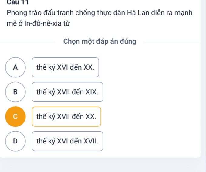 Cau 11
Phong trào đấu tranh chống thực dân Hà Lan diễn ra mạnh
mẽ ở In-đô-nê-xia từ
Chọn một đáp án đúng
A thế kỷ XVI đến XX.
B thế kỷ XVII đến XIX.
C thế kỷ XVII đến XX.
D thế kỷ XVI đến XVII.