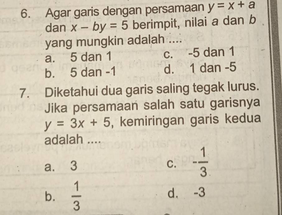 Agar garis dengan persamaan y=x+a
dan x-by=5 berimpit, nilai a dan b
yang mungkin adalah ....
a. 5 dan 1 c. -5 dan 1
b. 5 dan -1 d. 1 dan -5
7. Diketahui dua garis saling tegak lurus.
Jika persamaan salah satu garisnya
y=3x+5 , kemiringan garis kedua
adalah ....
a. 3 C. - 1/3 
b.  1/3  d. -3