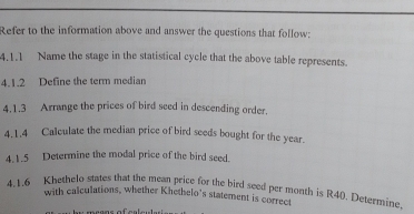 Refer to the information above and answer the questions that follow: 
4.1.1 Name the stage in the statistical cycle that the above table represents. 
4.1.2 Define the term median 
4.1.3 Arrange the prices of bird seed in descending order. 
4.1.4 Calculate the median price of bird seeds bought for the year. 
4.1.5 Determine the modal price of the bird seed. 
4.1.6 Khethelo states that the mean price for the bird seed per month is R40). Determine. 
with calculations, whether Khethelo’s statement is correct