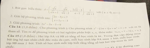 Rút gọn biểu thức: A=( sqrt(a)/sqrt(a)+1 - sqrt(a)/sqrt(a)-1 + (2sqrt(a)-4)/a-1 ): 1/sqrt(a)+1  với (a≥ 0;a!= 1)
2. Giải hệ phương trình sau: beginarrayl 2x-3y=7 x+5y=-3endarray.
3. Giải phương trình: 2x^2-3x-5=0
Cầu 14: (1,0 điểm) . Cho phương trình ). Cho phương trình x^3-(2m+1)x+m^3+2=0 với m là 
tham số. Tìm m để phương trình có hai nghiệm phân biệt x_1, x_2 thỏa mãn: 
Câu 15 (1,0 điểm) : Hai lớp 9A và 9B có tổng số học sinh là 84 . Trong đợt vận động mua 3x_1x_2+7=5(x_1+x_1)
bút ủng hộ nạn nhân chất độc màu đa cam, mỗi học sinh lớp 9A mua 3 bút, mỗi học sinh 
lớp 9B mua 2 bút. Tính số học sinh mối lớp biết rằng tổng số bút hai lớp mua là 209
chiếc. (to b) Các đường cao