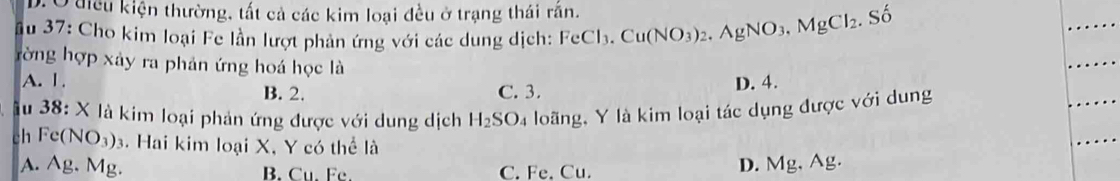 D. O điều kiện thường, tất cả các kim loại đều ở trạng thái răn. .Shat o
Âu 37: Cho kim loại Fe lần lượt phản ứng với các dung dịch: FeCl_3. Cu(NO_3)_2. AgNO_3, MgCl_2. 
rờng hợp xảy ra phản ứng hoá học là
A. 1. D. 4.
B. 2. C. 3.
du 38: X là kim loại phản ứng được với dung dịch H_2SO_4 loãng, Y là kim loại tác dụng được với dung
ch Fe(NO_3)_3. Hai kim loại X, Y có thể là
A. Ag. Mg. B. Cu. Fc. C. Fe. Cu.
D. Mg, Ag.