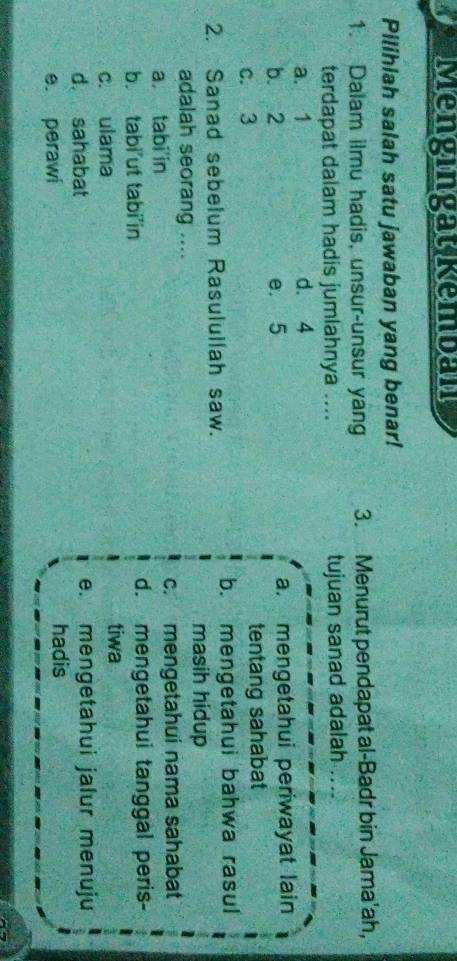 Mengingat Kemban
Pilihlah salah satu jawaban yang benar!
1. Dalam ilmu hadis, unsur-unsur yang 3. Menurut pendapat al-Badr bin Jama'ah,
terdapat dalam hadis jumlahnya .... tujuan sanad adalah ....
a. 1 d. 4
b. 2 e. 5 a. mengetahui periwayat lain
c. 3 tentang sahabat
2. Sanad sebelum Rasulullah saw. b. mengetahui bahwa rasul
masih hidup
adalah seorang ....
a tabi in c. mengetahui nama sahabat
b. tabi’ut tabi'in d. mengetahui tanggal peris-
c. ulama tiwa
d. sahabat e. mengetahui jalur menuju
e. perawi hadis