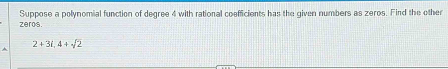 Suppose a polynomial function of degree 4 with rational coefficients has the given numbers as zeros. Find the other 
zeros.
2+3i, 4+sqrt(2)