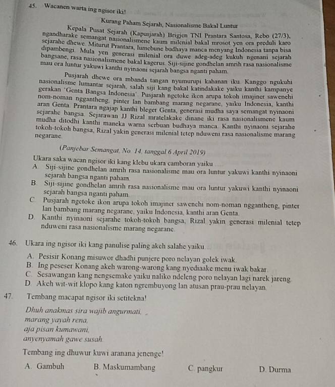 Wacanen warta ing ngisor iki!
Kurang Paham Sejarah, Nasionalisme Bakal Luntur
Kepala Pusat Sejarah (Kapusjarah) Brigjen TNI Prantara Santosa, Rebo (27/3),
ngandharake semangat nasionalismene kaum milenial bakal mrosot yen ora preduli karo
sejarahe dhewe Miturut Prantara, lumebune bodhaya manca menyang Indonesia tanpa bisa
dipambengi Mula yen generası milenial ora duwe adeg-adeg kukuh ngenani sejarah
bangsane, rasa nasionalismene bakal kagerus. Siji-sijine gondhelan amrih rasa nasionalisme
mau ora luntur yakuwi kanthi nyinaonı sejarah bangsa nganti paham
Pusjarah dhewe ora mbanda tangan nyumurupi kahanan iku. Kanggo ngukuhi
nasionalisme lumantaı sejarah, salah siji kang bakal katındakake yaiku kanthi kampanye
gerakan *Genta Bangsa Indonesia" Pusjarah ngetoke ikon arupa tokoh imajiner sawenchi
nom-noman nggantheng, pinter Ian bambang marang negarane, yaiku Indonesia, kanthi
aran Genta. Prantara ngajap kanthi bleger Genta, generasi mudha saya semangat nyinaoni
sejarahe bangsa. Sejarawan JJ Rizal mratelakake dinane iki rasa nasionalismene kaum
mudha ditodhi kanthi maneka warna serbuan budhaya manca. Kanthi nyinaoni sejarahe
tokoh-tokoh bangsa, Rizal yakin generasi milenial tetep nduweni rasa nasionalisme marang
negarane
(Panjebar Semangat, No. 14, tanggal 6 April 2019)
Ukara saka wacan ngisor iki kang klebu ukara camboran yaiku
A. Siji-sijine gondhelan amrih rasa nasionalisme mau ora luntur yakuwi kanthi nyinaoni
sejarah bangsa nganti paham
B. Siji-sijine gondhelan amrih rasa nasionalisme mau ora luntur yakuwi kanthi nyinaoni
sejarah bangsa nganti paham
C. Pusjarah ngetoke ikon arupa tokoh imajiner sawenchi nom-noman nggantheng, pinter
lan bambang marang negarane, yaiku Indonesia, kanthi aran Genta
D. Kanthi nyinaoni sejarahe tokoh-tokoh bangsa, Rizal yakin generasi milenial tetep
nduweni rasa nasionalisme marang negarane
46. Ukara ing ngisor iki kang panulise paling akeh salahe yaiku
A. Pesisir Konang misuwor dhadhi punjere poro nelayan golek iwak.
B. Ing peseser Konang akeh warong-warong kang nyediaake menu iwak bakar
C. Sesawangan kang nengsemake yaiku naliko ndeleng poro nelayan lagi narek jareng
D. Akeh wit-wit klopo kang katon ngrembuyong lan atusan prau-prau nelayan
47. Tembang macapat ngisor iki setitekna!
Dhuh anakmas sira wajib angurmati. 
marang yayah rena,
aja pisan kumawani,
anyenyamah gawe susah.
Tembang ing dhuwur kuwi aranana jenenge!
A. Gambuh B. Maskumambang C. pangkur D. Durma