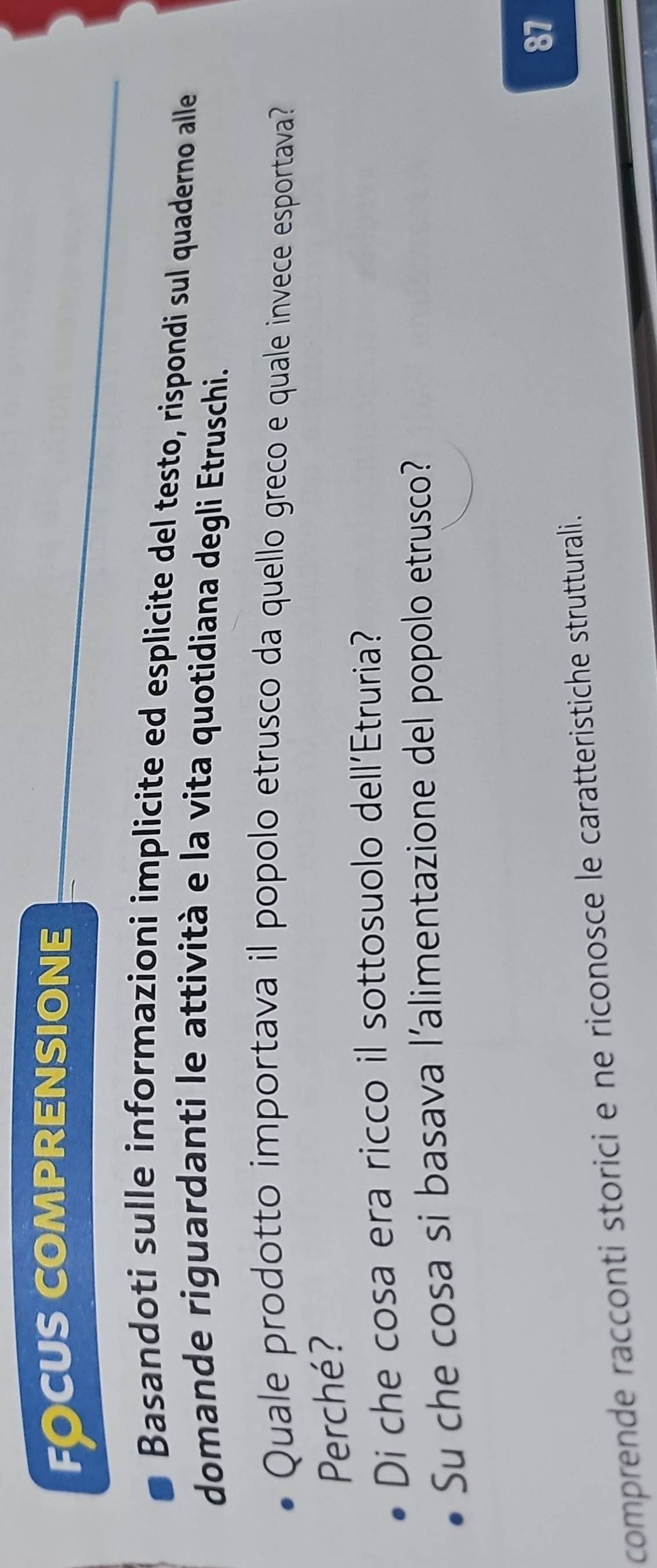 fOcus comprensione 
Basandoti sulle informazioni implicite ed esplicite del testo, rispondi sul quaderno alle 
domande riguardanti le attività e la vita quotidiana degli Etruschi. 
Quale prodotto importava il popolo etrusco da quello greco e quale invece esportava? 
Perché? 
Di che cosa era ricco il sottosuolo dell'Etruria? 
Su che cosa si basava l’alimentazione del popolo etrusco? 
comprende racconti storici e ne riconosce le caratteristiche strutturali. 87