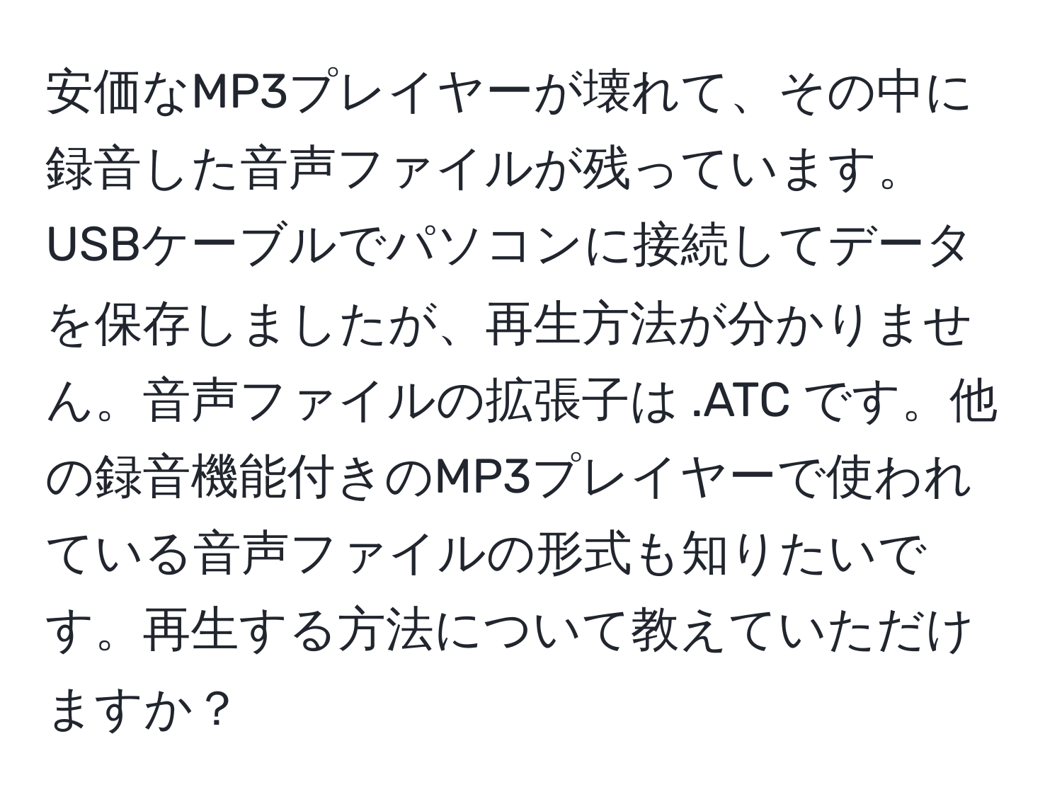 安価なMP3プレイヤーが壊れて、その中に録音した音声ファイルが残っています。USBケーブルでパソコンに接続してデータを保存しましたが、再生方法が分かりません。音声ファイルの拡張子は .ATC です。他の録音機能付きのMP3プレイヤーで使われている音声ファイルの形式も知りたいです。再生する方法について教えていただけますか？