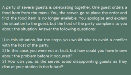 A party of several guests is celebrating together. One guest orders a 
food item from the menu. You, the server, go to place the order and 
find the food item is no longer available. You apologize and explain 
the situation to the guest, but the host of the party complains to you 
about the situation. Answer the following questions: 
1) In this situation, list the steps you would take to avoid a conflict 
with the host of the party. 
2) In this case, you were not at fault, but how could you have known 
about the problem before it occurred? 
3) How can you, as the server, avoid disappointing guests as they 
dine at your station in the future?