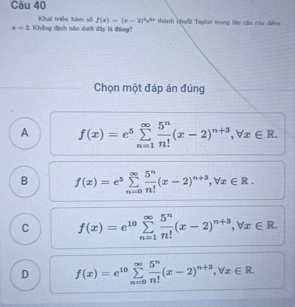 Khai triển hàm số f(x)=(x-2)^3e^(5x) thành chuỗi Taylor trong lân cận của điểm
x=2 Khẳng định nào dưới đây là đúng?
Chọn một đáp án đúng
A
f(x)=e^5sumlimits _(n=1)^(∈fty) 5^n/n! (x-2)^n+3, forall x∈ R.
B
f(x)=e^5sumlimits _(n=0)^(∈fty) 5^n/n! (x-2)^n+3, forall x∈ R.
C
f(x)=e^(10)sumlimits _(n=1)^(∈fty) 5^n/n! (x-2)^n+3, forall x∈ R.
D
f(x)=e^(10)sumlimits _(n=0)^(∈fty) 5^n/n! (x-2)^n+3, forall x∈ R.