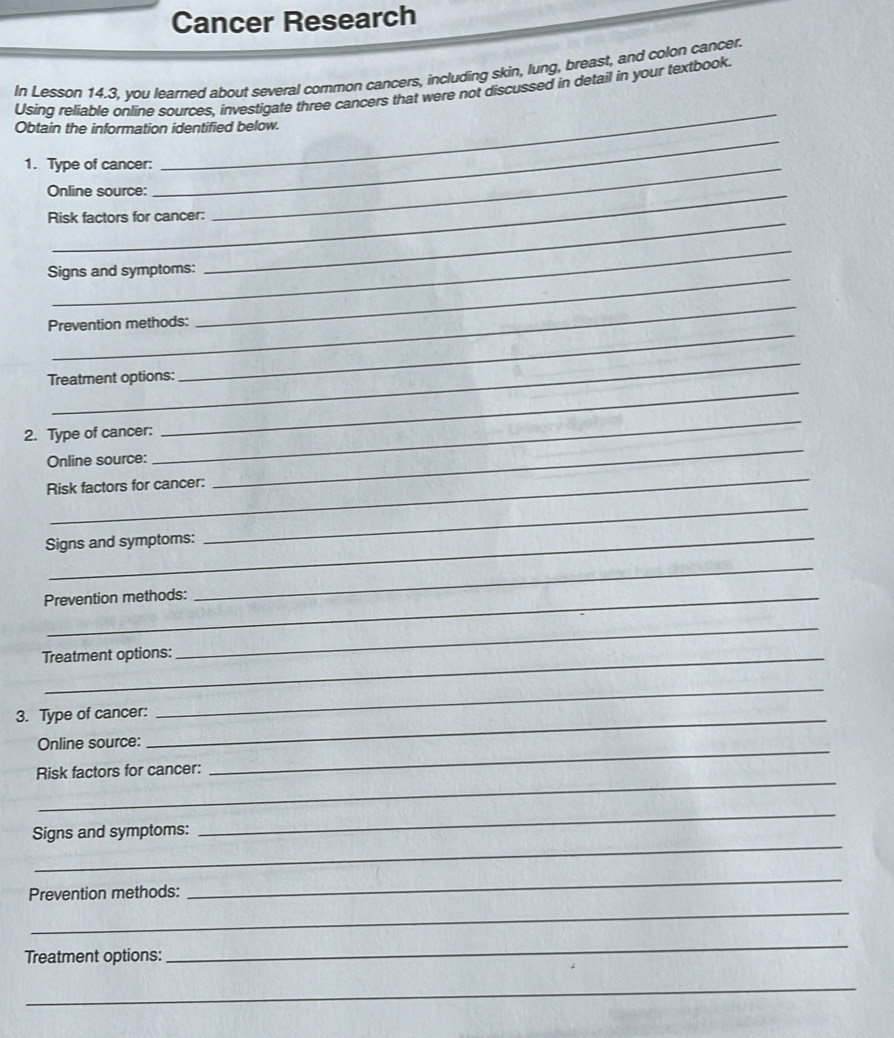Cancer Research 
In Lesson 14.3, you learned about several common cancers, including skin, lung, breast, and colon cancer. 
_ 
Using reliable online sources, investigate three cancers that were not discussed in detail in your textbook. 
Obtain the information identified below. 
1. Type of cancer:_ 
Online source: 
_ 
Risk factors for cancer: 
_ 
Signs and symptoms: 
_ 
_ 
_ 
Prevention methods: 
_ 
_ 
_ 
Treatment options: 
2. Type of cancer: 
Online source: 
_ 
_ 
Risk factors for cancer: 
_ 
Signs and symptoms: 
_ 
Prevention methods: 
_ 
Treatment options: 
_ 
3. Type of cancer:_ 
_ 
_ 
Online source: 
_ 
Risk factors for cancer: 
_ 
Signs and symptoms: 
_ 
Prevention methods: 
_ 
_ 
Treatment options: 
_ 
_