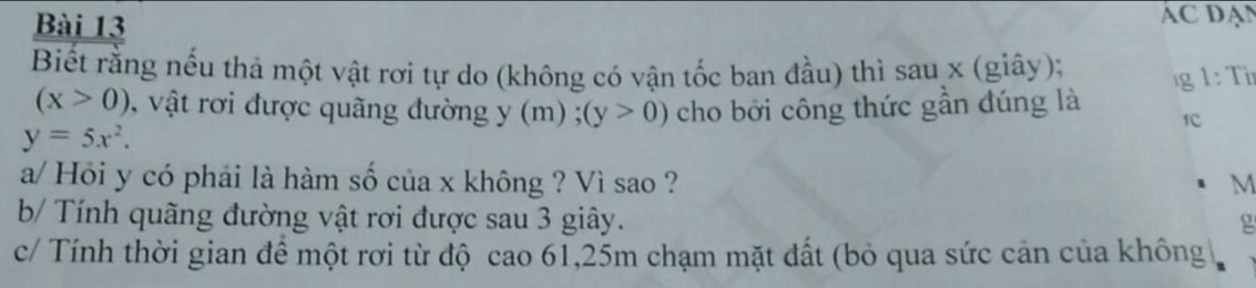 AC DAN 
Biết rằng nếu thả một vật rơi tự do (không có vận tốc ban đầu) thì sau x (giây); 
g 1 : Tr
(x>0) , vật rơi được quãng đường y(m) ,;(y>0) cho bởi công thức gần đúng là
y=5x^2. 
a/ Hỏi y có phải là hàm số của x không ? Vì sao ? M 
b/ Tính quãng đường vật rơi được sau 3 giây. g 
c/ Tính thời gian để một rơi từ độ cao 61, 25m chạm mặt đất (bỏ qua sức cản của không