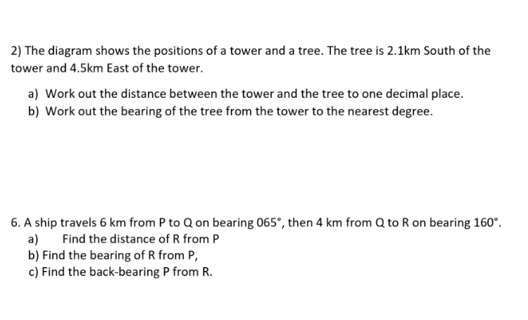 The diagram shows the positions of a tower and a tree. The tree is 2.1km South of the 
tower and 4.5km East of the tower. 
a) Work out the distance between the tower and the tree to one decimal place. 
b) Work out the bearing of the tree from the tower to the nearest degree. 
6. A ship travels 6 km from P to Q on bearing 065° , then 4 km from Q to R on bearing 160°. 
a) Find the distance of R from P
b) Find the bearing of R from P, 
c) Find the back-bearing P from R.