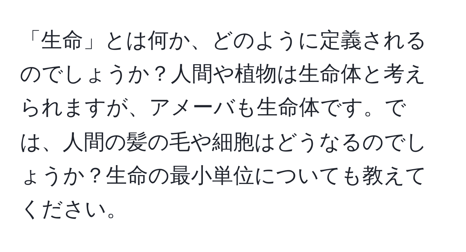 「生命」とは何か、どのように定義されるのでしょうか？人間や植物は生命体と考えられますが、アメーバも生命体です。では、人間の髪の毛や細胞はどうなるのでしょうか？生命の最小単位についても教えてください。