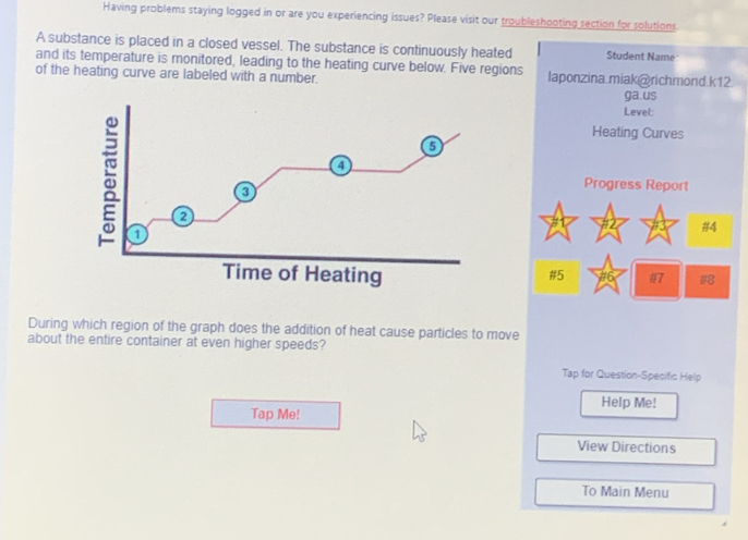 Having problems staying logged in or are you experiencing issues? Please visit our troubleshooting section for solutions. 
A substance is placed in a closed vessel. The substance is continuously heated Student Name 
and its temperature is monitored, leading to the heating curve below. Five regions 
of the heating curve are labeled with a number. laponzina.miak@richmond.k12 
ga.us 
Level: 
Heating Curves 
: 1 
a 
Progress Report 
a 
#4 
Time of Heating 7 # 
#5 
During which region of the graph does the addition of heat cause particles to move 
about the entire container at even higher speeds? 
Tap for Question-Specific Help 
Help Me! 
Tap Me! 
View Directions 
To Main Menu