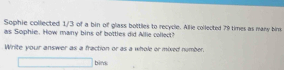 Sophie collected 1/3 of a bin of glass bottles to recycle. Allie collected 79 times as many bins 
as Sophie. How many bins of bottles did Allie collect? 
Write your answer as a fraction or as a whole or mixed number. 
□ bins