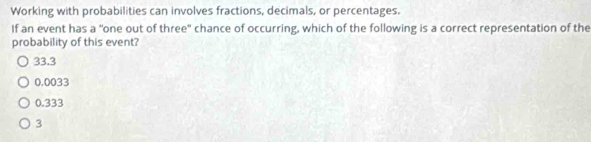 Working with probabilities can involves fractions, decimals, or percentages.
If an event has a "one out of three" chance of occurring, which of the following is a correct representation of the
probability of this event?
33.3
0.0033
0.333
3