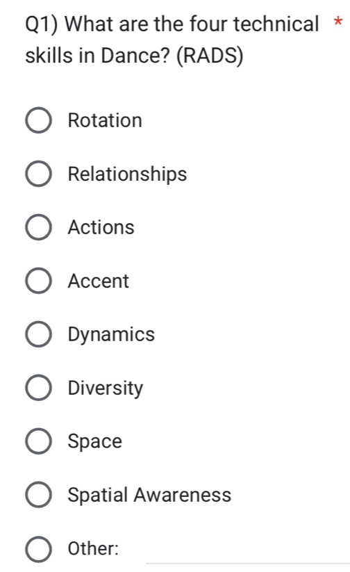 Q1) What are the four technical *
skills in Dance? (RADS)
Rotation
Relationships
Actions
Accent
Dynamics
Diversity
Space
Spatial Awareness
_
Other: