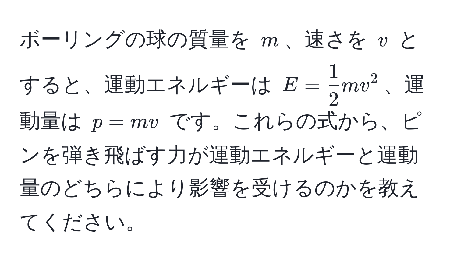 ボーリングの球の質量を $m$、速さを $v$ とすると、運動エネルギーは $E =  1/2 mv^2$、運動量は $p = mv$ です。これらの式から、ピンを弾き飛ばす力が運動エネルギーと運動量のどちらにより影響を受けるのかを教えてください。