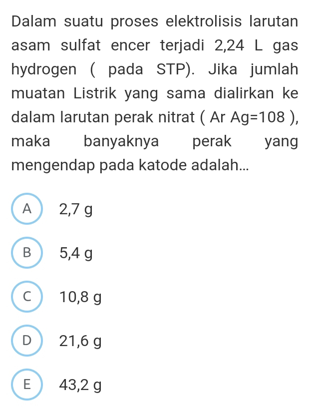 Dalam suatu proses elektrolisis larutan
asam sulfat encer terjadi 2,24 L gas
hydrogen ( pada STP). Jika jumlah
muatan Listrik yang sama dialirkan ke
dalam larutan perak nitrat ( Ar Ag=108), 
maka banyaknya perak yang
mengendap pada katode adalah...
A 2,7 g
B 5,4 g
c  10,8 g
D  21,6 g
E 43,2 g