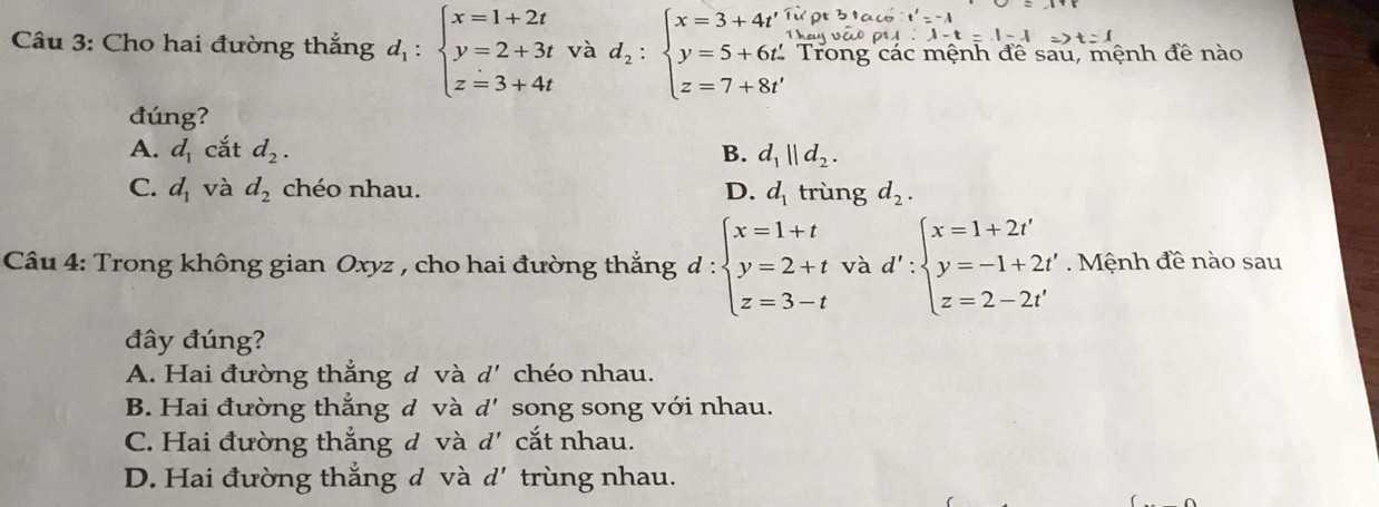 Cho hai đường thắng d_1:beginarrayl x=1+2t y=2+3t z=3+4tendarray. và d_2:beginarrayl x=3+4t', y=5+6t', z=7+8t'endarray. Trong các mệnh đề sau, mệnh đề nào
đúng?
A. d_1 cắt d_2. B. d_1||d_2.
C. d_1 và d_2 chéo nhau. D. d_1 trùng d_2. 
Câu 4: Trong không gian Oxyz , cho hai đường thắng d:beginarrayl x=1+t y=2+t z=3-tendarray. và d':beginarrayl x=1+2t' y=-1+2t' z=2-2t'endarray.. Mệnh đề nào sau
đây đúng?
A. Hai đường thẳng đ và d' chéo nhau.
B. Hai đường thẳng đ và d' * song song với nhau.
C. Hai đường thắng đ và d' cắt nhau.
D. Hai đường thẳng đ và d' trùng nhau.