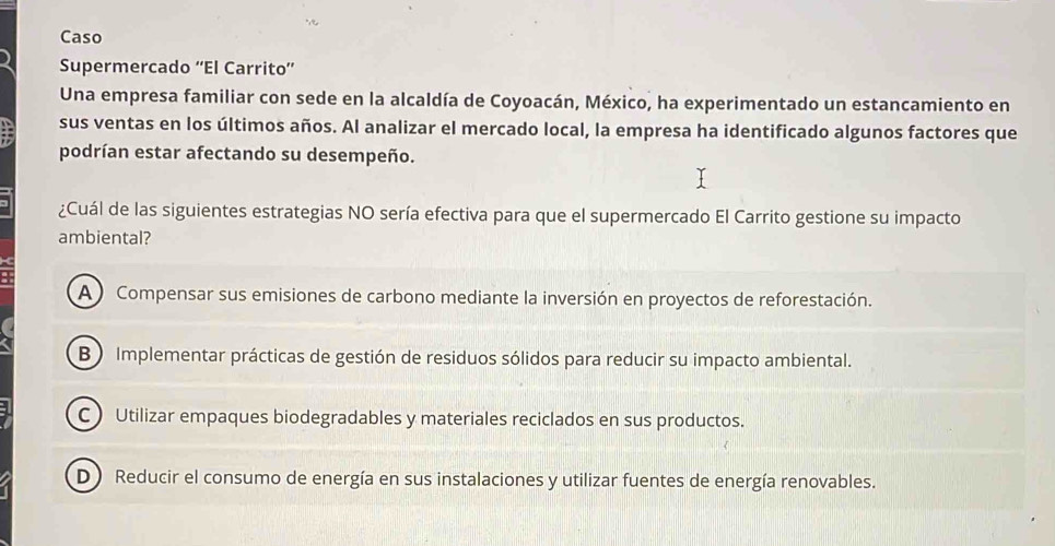 Caso
Supermercado ''El Carrito''
Una empresa familiar con sede en la alcaldía de Coyoacán, México, ha experimentado un estancamiento en
sus ventas en los últimos años. Al analizar el mercado local, la empresa ha identificado algunos factores que
podrían estar afectando su desempeño.
¿Cuál de las siguientes estrategias NO sería efectiva para que el supermercado El Carrito gestione su impacto
ambiental?
A Compensar sus emisiones de carbono mediante la inversión en proyectos de reforestación.
B ) Implementar prácticas de gestión de residuos sólidos para reducir su impacto ambiental.
C) Utilizar empaques biodegradables y materiales reciclados en sus productos.
D Reducir el consumo de energía en sus instalaciones y utilizar fuentes de energía renovables.