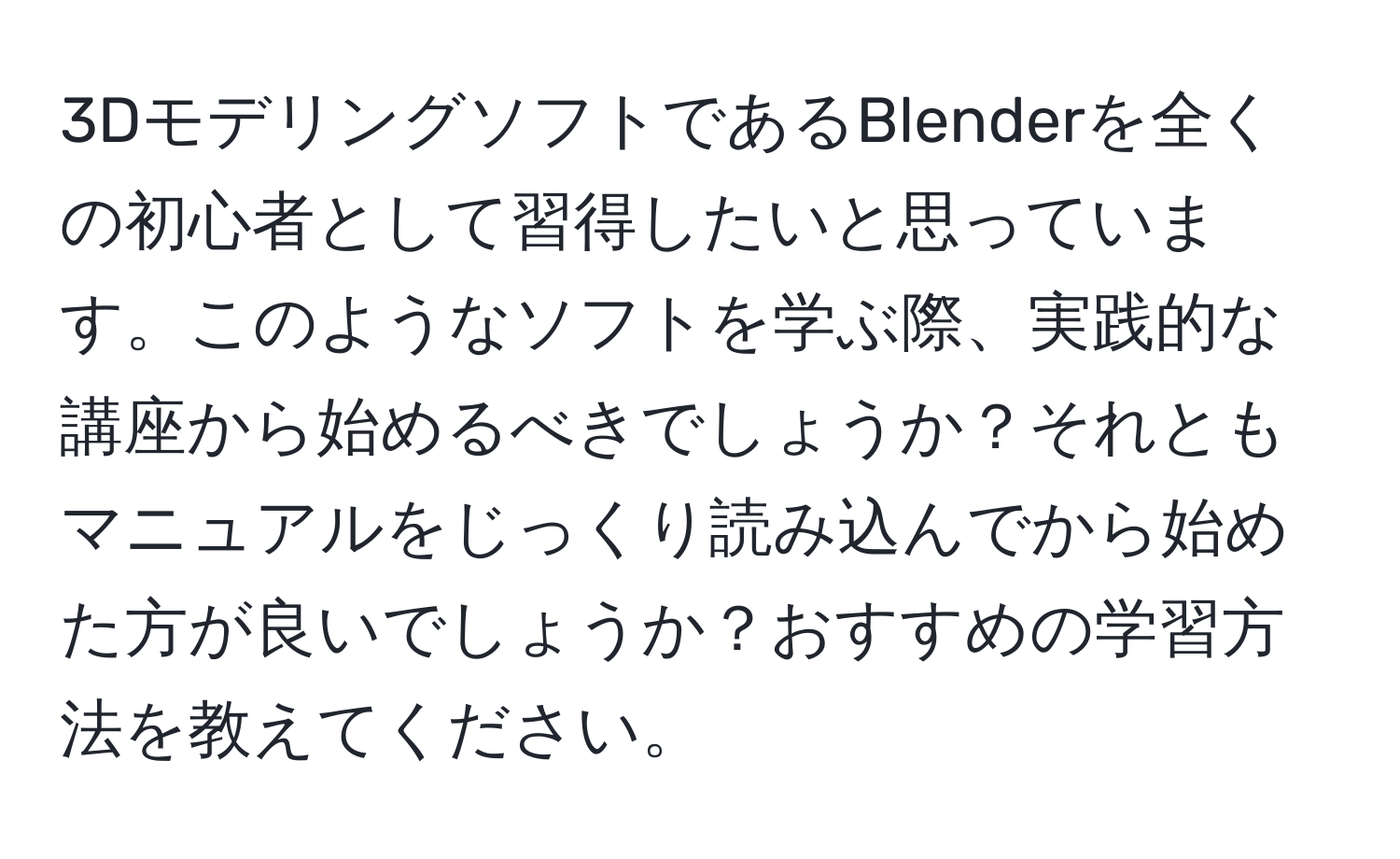 3DモデリングソフトであるBlenderを全くの初心者として習得したいと思っています。このようなソフトを学ぶ際、実践的な講座から始めるべきでしょうか？それともマニュアルをじっくり読み込んでから始めた方が良いでしょうか？おすすめの学習方法を教えてください。