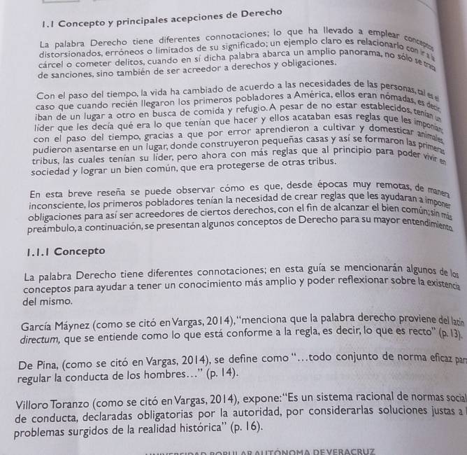 1.1 Concepto y principales acepciones de Derecho
La palabra Derecho tiene diferentes connotaciones; lo que ha llevado a emplear concepto
distorsionados, erróneos o limitados de su significado; un ejemplo claro es relacionario com r 
cárcel o cometer delitos, cuando en sí dicha palabra abarca un amplio panorama, no sólo se m
de sanciones, sino también de ser acreedor a derechos y obligaciones.
Con el paso del tiempo, la vida ha cambiado de acuerdo a las necesidades de las personas tal  
caso que cuando recién llegaron los primeros pobladores a América, ellos eran nómadas, es deor
iban de un lugar a otro en busca de comida y refugio. A pesar de no estar establecidos tenían u
líder que les decía qué era lo que tenían que hacer y ellos acataban esas reglas que les imponian
con el paso del tiempo, gracias a que por error aprendieron a cultivar y domesticar animales
pudieron asentarse en un lugar, donde construyeron pequeñas casas y así se formaron las primeras
tribus, las cuales tenían su líder, pero ahora con más reglas que al principio para poder vivir e
sociedad y lograr un bien común, que era protegerse de otras tribus.
En esta breve reseña se puede observar cómo es que, desde épocas muy remotas, de manera
inconsciente, los primeros pobladores tenían la necesidad de crear reglas que les ayudaran a imponer
obligaciones para así ser acreedores de ciertos derechos, con el fin de alcanzar el bien común;sin más
preámbulo, a continuación, se presentan algunos conceptos de Derecho para su mayor entendimiento
1.1.1 Concepto
La palabra Derecho tiene diferentes connotaciones; en esta guía se mencionarán algunos de los
conceptos para ayudar a tener un conocimiento más amplio y poder reflexionar sobre la existencia
del mismo.
García Máynez (como se citó en Vargas, 2014), ''menciona que la palabra derecho proviene del latín
directum, que se entiende como lo que está conforme a la regla, es decir, lo que es recto'' (p. 13).
De Pina, (como se citó en Vargas, 2014), se define como ''.todo conjunto de norma eficaz par
regular la conducta de los hombres…'' (p. 14).
Villoro Toranzo (como se citó en Vargas, 2014), expone:''Es un sistema racional de normas social
de conducta, declaradas obligatorias por la autoridad, por considerarlas soluciones justas a
problemas surgidos de la realidad histórica'' (p. 16).
Mutónoma de veracruz