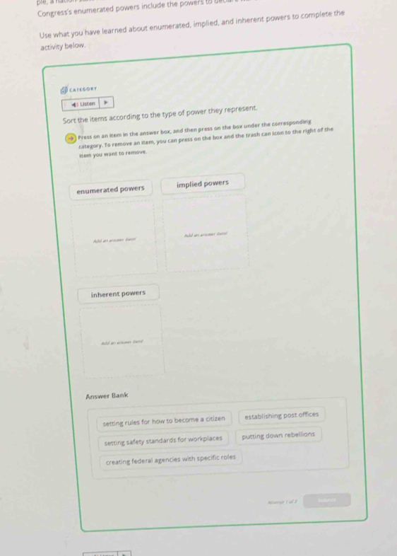 pie, a n
Congress's enumerated powers include the powers t e
Use what you have learned about enumerated, implied, and inherent powers to complete the
activity below.
CAtegORY
》Listen
Sort the items according to the type of power they represent.
-) Press on an item in the answer box, and then press on the box under the corresponding
category. To remove an item, you can press on the box and the trash can icon to the right of the
item you want to remove.
enumerated powers implied powers
Ald an ano l Add an arivmer dan!
inherent powers
Answer Bank
setting rules for how to become a citizen establishing post offices
setting safety standards for workplaces putting down rebellions
creating federal agencies with specific roles
Aivcer 1 ul 2