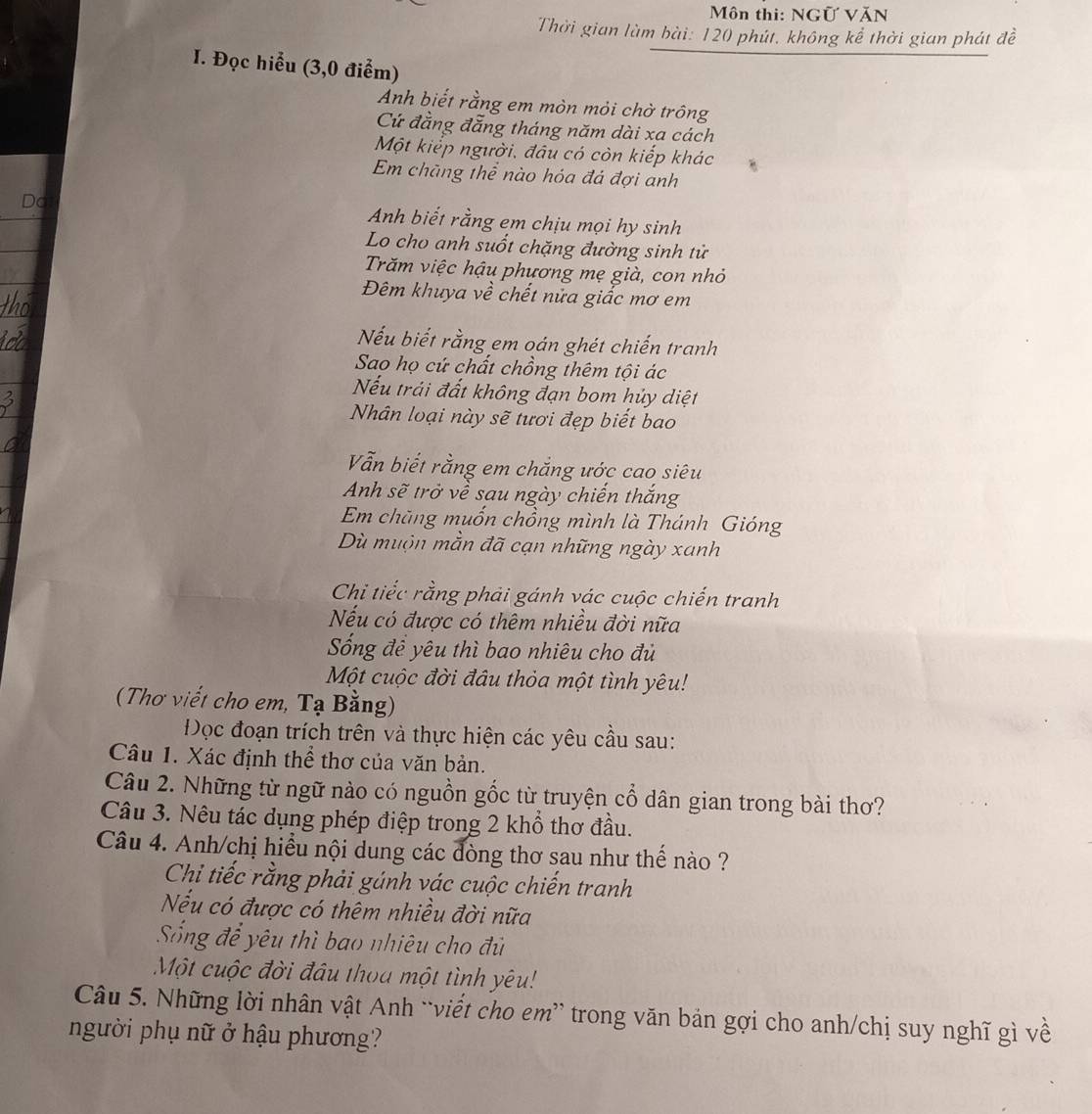 Môn thi: NGữ VăN
Thời gian lùm bài: 120 phút. không kể thời gian phát đề
I. Đọc hiểu (3,0 điểm)
Anh biết rằng em mòn mỏi chờ trông
Cứ đẳng đẳng tháng năm dài xa cách
Một kiếp người, đâu có còn kiếp khác
Em chãng thể nào hóa đá đợi anh
Do
Anh biết rằng em chịu mọi hy sinh
Lo cho anh suốt chặng đường sinh tử
Trăm việc hậu phương mẹ già, con nhỏ
Đêm khuya về chết nửa giấc mơ em
Nếu biết rằng em oán ghét chiến tranh
Sao họ cứ chất chồng thêm tội ác
Nếu trải đất không đạn bom hủy diệt
Nhân loại này sẽ tươi đẹp biết bao
Vẫn biết rằng em chắng ước cao siêu
Anh sẽ trở về sau ngày chiến thắng
Em chăng muốn chồng mình là Thánh Gióng
Dù muộn mằn đã cạn những ngày xanh
Chi tiếc rằng phải gánh vác cuộc chiến tranh
Nếu có được có thêm nhiều đời nữa
Sống đề yêu thì bao nhiêu cho đủ
Một cuộc đời đâu thỏa một tình yêu!
(Thơ viết cho em, Tạ Bằng)
Đọc đoạn trích trên và thực hiện các yêu cầu sau:
Câu 1. Xác định thể thơ của văn bản.
Câu 2. Những từ ngữ nào có nguồn gốc từ truyện cổ dân gian trong bài thơ?
Câu 3. Nêu tác dụng phép điệp trong 2 khổ thơ đầu.
Câu 4. Anh/chị hiểu nội dung các đòng thơ sau như thế nào ?
Chi tiếc rằng phải gúnh vác cuộc chiến tranh
Nếu có được có thêm nhiều đời nữa
Sống để yêu thì bao nhiêu cho đủ
Một cuộc đời đầu thoa một tình yêu!
Câu 5. Những lời nhân vật Anh `viết cho em” trong văn bản gợi cho anh/chị suy nghĩ gì về
người phụ nữ ở hậu phương?