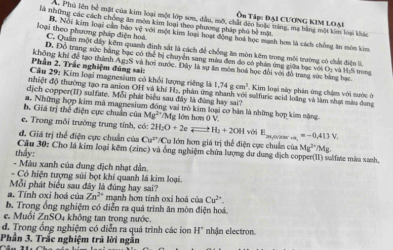 Ôn Tập: ĐẠI CƯƠNG KIM LOẠI
A. Phủ lên bề mặt của kim loại một lớp sơn, dầu, mỡ, chất dẻo hoặc tráng, mạ bằng một kim loại khác
là những các cách chống ăn mòn kim loại theo phương pháp phủ bề mặt
loại theo phương pháp điện hoá.
B. Nổi kim loại cần bảo vệ với một kim loại hoạt động hoá học mạnh hơn là cách chống ăn mòn kim
C. Quấn một dây kẽm quanh đinh sắt là cách để chống ăn mòn kẽm trong môi trường có chất điện li.
D. Đồ trang sức bằng bạc có thể bị chuyển sang màu đen do có phản ứng giữa bạc với O_2 và H_2S trong
Phần 2. Trắc nghiệm đúng sai:
không khí đề tạo thành Ag₂S và hơi nước. Đây là sự ăn mòn hoá học đối với đồ trang sức bằng bạc.
Câu 29: Kim loại magnesium có khối lượng riêng là 1,74gcm^3. Kim loại này phản ứng chậm với nước ở
nhiệt độ thường tạo ra anion OH và khí H_2 , phản ứng nhanh với sulfuric acid loãng và làm nhạt màu dung
dịch copper(II) sulfate. Mỗi phát biểu sau đây là đúng hay sai?
a. Những hợp kim mà magnesium đóng vai trò kim loại cơ bản là những hợp kim nặng.
b. Giá trị thế điện cực chuẩn của Mg^(2+)/Mg lớn hơn 0 V.
c. Trong môi trường trung tính, có: 2H_2O+2eLongleftrightarrow H_2+2OH với E_2H_2O/2OH^-+H,=-0,413V.
d. Giá trị thế điện cực chuẩn của Cu^(2+) Cu lớn hơn giá trị thể điện cực chuẩn của Mg^(2+)/Mg.
Câu 30: Cho lá kim loại kẽm (zinc) và ống nghiệm chứa lượng dư dung dịch copper(II) sulfate màu xanh,
thấy:
- Màu xanh của dung dịch nhạt dần.
- Có hiện tượng sủi bọt khí quanh lá kim loại.
Mỗi phát biểu sau đây là đúng hay sai?
a. Tính oxi hoá của Zn^(2+) mạnh hơn tính oxi hoá ci Cu^(2+).
b. Trong ống nghiệm có diễn ra quá trình ăn mòn điện hoá.
c. Muối ZnSO_4 không tan trong nước.
d. Trong ổng nghiệm có diễn ra quá trình các ion H^+ nhận electron.
Phần 3. Trắc nghiệm trã lời ngắn