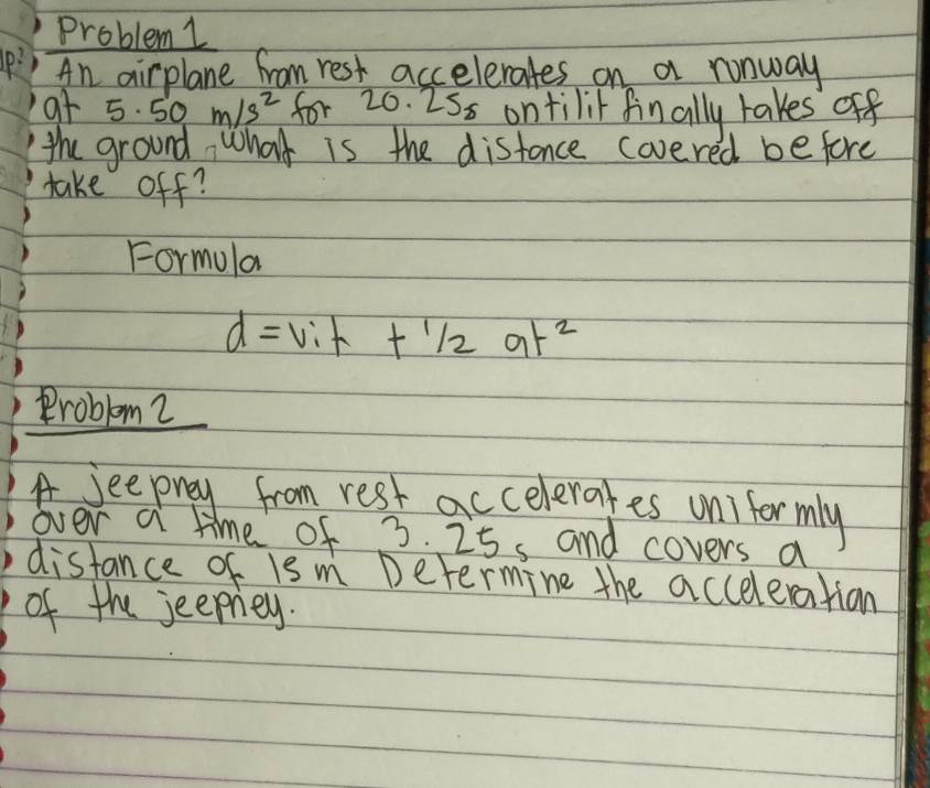 Problem 1 
p: An airplane from rest accelerates on a runway 
at 5. 50m/s^2 for 20. 2Ss ontilit finally takes off 
the ground, what is the distance covered be fore 
take off? 
Formula
d=Vih+1/2at^2
Problem 2 
A seeprey from rest accelerates unifor mly 
over a time of ? 0.7 25s and covers a 
distance of is m Determine the acceleratian 
of the jeeprey.