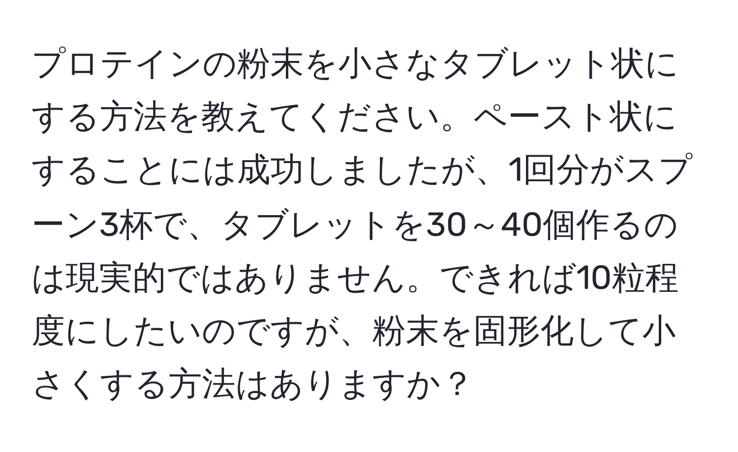 プロテインの粉末を小さなタブレット状にする方法を教えてください。ペースト状にすることには成功しましたが、1回分がスプーン3杯で、タブレットを30～40個作るのは現実的ではありません。できれば10粒程度にしたいのですが、粉末を固形化して小さくする方法はありますか？