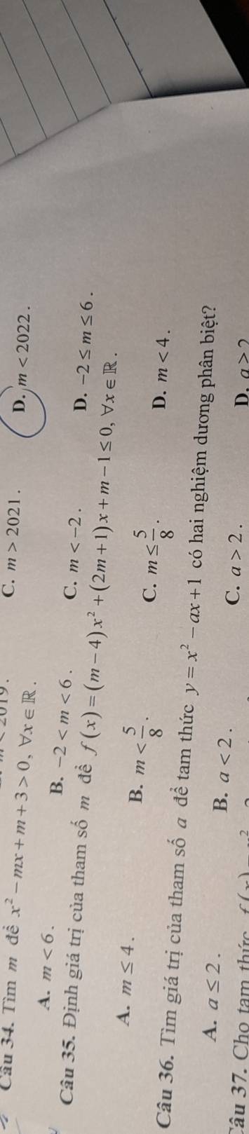 Cầu 34. Tìm m đề x^2-mx+m+3>0, forall x∈ R.
C. m>2021. D. m<2022</tex>.
A. m<6</tex>.
B. -2 . C. m .
D. -2≤ m≤ 6. 
Câu 35. Định giá trị của tham số m để f(x)=(m-4)x^2+(2m+1)x+m-1≤ 0, b x∈ R.
A. m≤ 4. B. m . C. m≤  5/8 .
D. m<4</tex>. 
Câu 36. Tìm giá trị của tham số a để tam thức y=x^2-ax+1 có hai nghiệm dương phân biệt?
A. a≤ 2. B. a<2</tex>. D.
C. a>2. 
Câu 37. Cho tam thức f(x)2 a>2