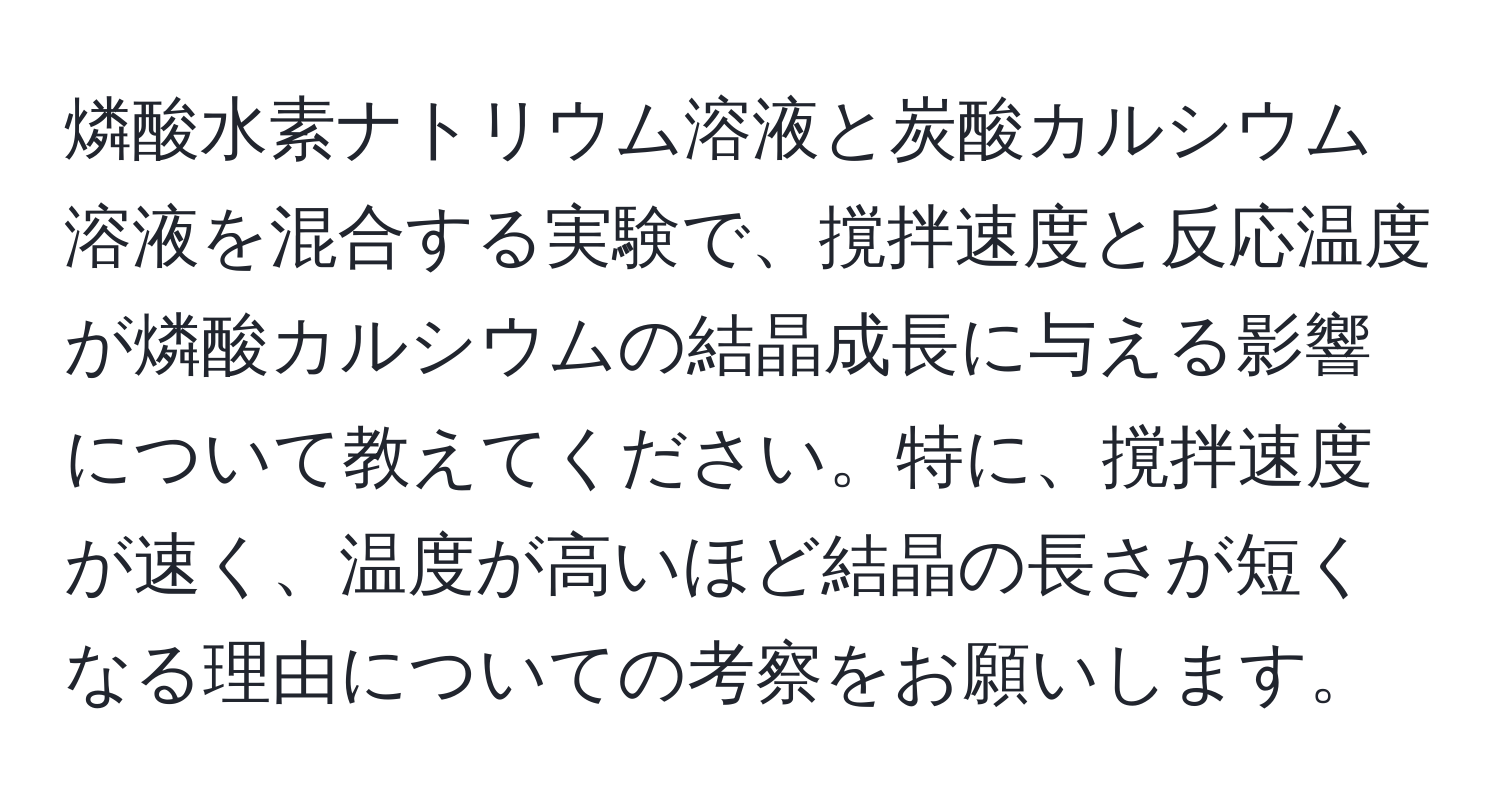 燐酸水素ナトリウム溶液と炭酸カルシウム溶液を混合する実験で、撹拌速度と反応温度が燐酸カルシウムの結晶成長に与える影響について教えてください。特に、撹拌速度が速く、温度が高いほど結晶の長さが短くなる理由についての考察をお願いします。