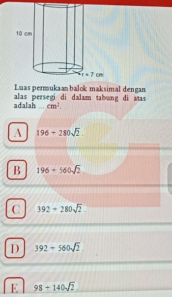 Luas permukaan balok maksimal dengan
alas persegi di dalam tabung di atas
adalah ,._ cm^2.
A 196+280sqrt(2).
B 196+560sqrt(2).
C 392+280sqrt(2).
D 392+560sqrt(2).
E 98+140sqrt(2).