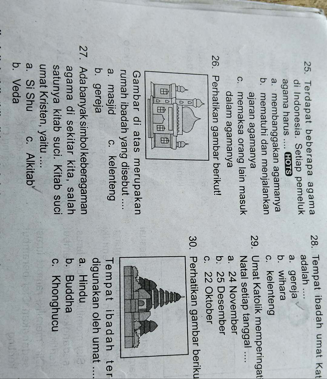 Terdapat beberapa agama 28. Tempat ibadah umat Kat
di Indonesia. Setiap pemeluk adalah ....
agama harus .... HOtS a. gereja
a. membanggakan agamanya b. wihara
b. mematuhi dan menjalankan c. kelenteng
ajaran agamanya 29. Umat Katolik memperingat
c. memaksa orang lain masuk Natal setiap tanggal ....
dalam agamanya
a. 24 November
26. Perhatikan gambar berikut! b. 25 Desember
c. 22 Oktober
30. Perhatikan gambar beriku
Gambar di atas merupakan
rumah ibadah yang disebut ....
a. masjid c. kelenteng Tempat ibadah ter
b. gereja digunakan oleh umat ...._
27. Ada banyak simbol keberagaman a. Hindu
agama di sekitar kita, salah b. Buddha
satunya kitab suci. Kitab suci c. Khonghucu
umat Kristen, yaitu ....
a. Si Shu c. Alkitab
b. Veda