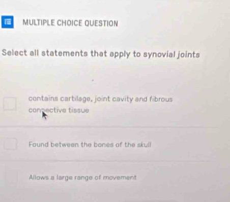 QUESTION
Select all statements that apply to synovial joints
contains cartilage, joint cavity and fibrous
connective tissue
Found between the bones of the skull
Allows a large range of movement