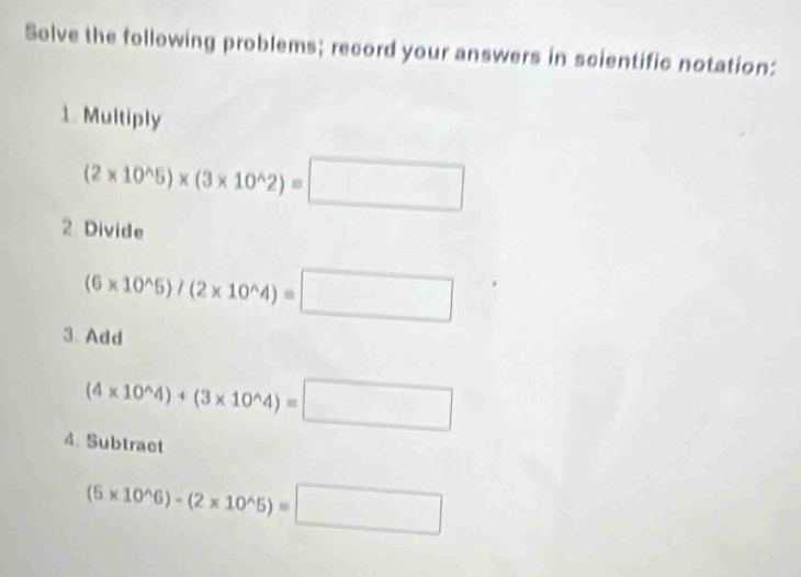 Solve the following problems; record your answers in scientific notation: 
1. Multiply
(2* 10^(wedge)5)* (3* 10^(wedge)2)=□
2. Divide
(6* 10^(wedge)5)/(2* 10^(wedge)4)=□
3 Add
(4* 10^(wedge)4)+(3* 10^(wedge)4)=□
4. Subtract
(6* 10^(wedge)6)-(2* 10^(wedge)5)=□