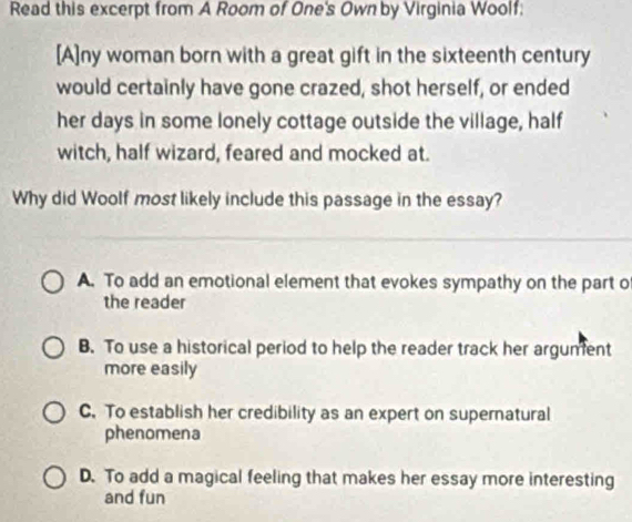 Read this excerpt from A Room of One's Own by Virginia Woolf:
[A]ny woman born with a great gift in the sixteenth century
would certainly have gone crazed, shot herself, or ended
her days in some lonely cottage outside the village, half
witch, half wizard, feared and mocked at.
Why did Woolf most likely include this passage in the essay?
A. To add an emotional element that evokes sympathy on the part of
the reader
B. To use a historical period to help the reader track her argument
more easily
C. To establish her credibility as an expert on supernatural
phenomena
D. To add a magical feeling that makes her essay more interesting
and fun