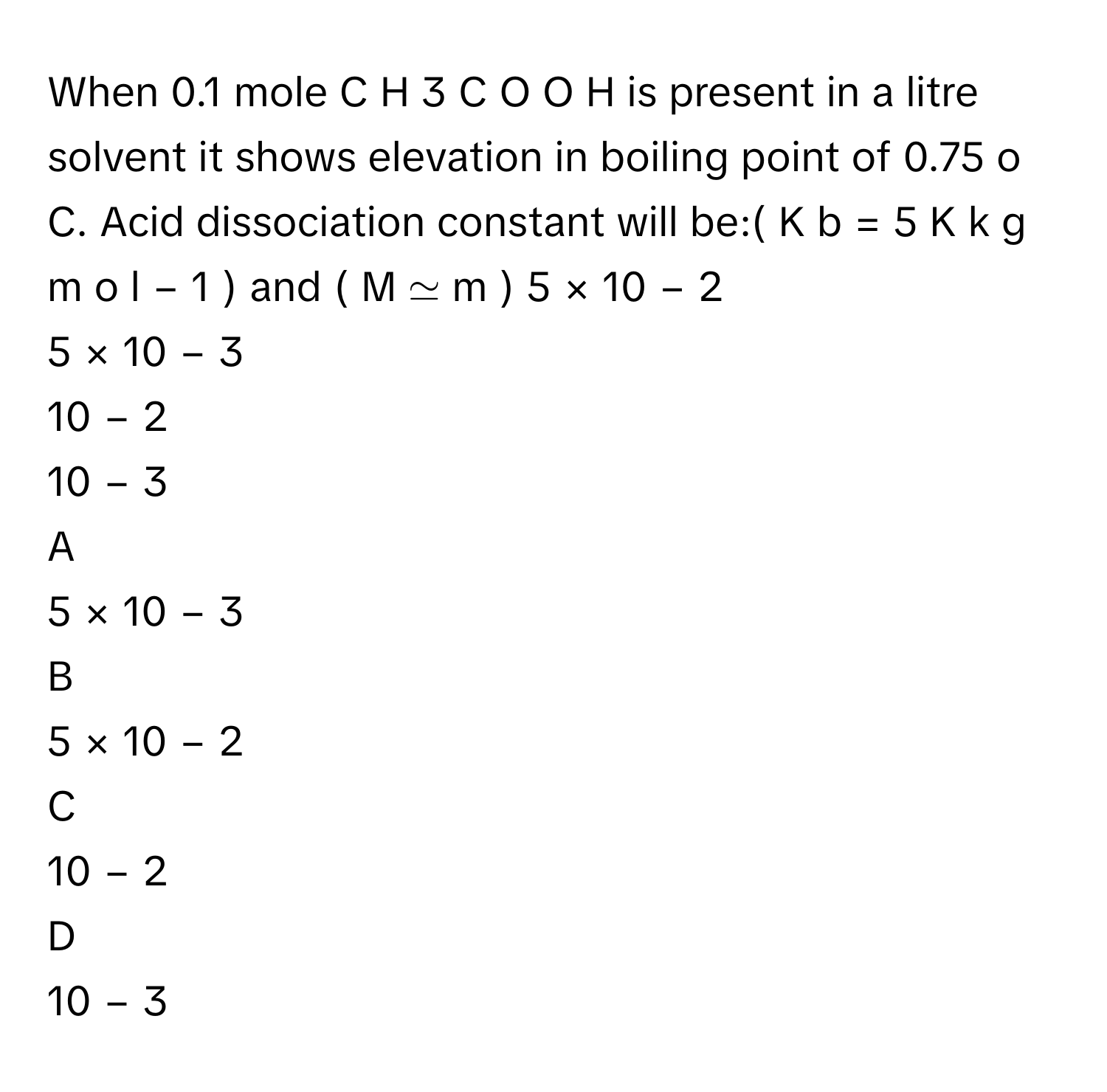 When 0.1      mole C  H   3    C  O  O  H      is present in a litre solvent it shows elevation in boiling point of 0.75   o       C. Acid dissociation constant will be:(  K   b    =  5  K  k  g  m  o  l   −  1      )      and (  M  ≃  m  )     5  ×  10   −  2         
5  ×  10   −  3         
10   −  2         
10   −  3         

A  
5  ×  10   −  3          


B  
5  ×  10   −  2          


C  
10   −  2          


D  
10   −  3