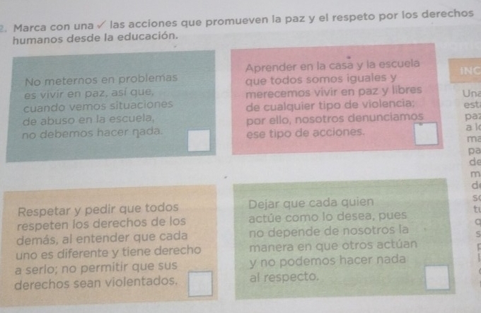 Marca con una √ las acciones que promueven la paz y el respeto por los derechos 
humanos desde la educación. 
Aprender en la casa y la escuela 
No meternos en problemas 
es vivir en paz, así que, que todos somos iguales y INC 
cuando vemos situaciones merecemos vivir en paz y libres 
Una 
de cualquier tipo de violencia; 
de abuso en la escuela, est paz 
por ello, nosotros denunciamos 
no debemos hacer ŋada. ese tipo de acciones. a k 
ma 
pa 
de 
m 
d 
Respetar y pedir que todos Dejar que cada quien S 
respeten los derechos de los actúe como lo desea, pues t 
a 
demás, al entender que cada no depende de nosotros la S 
uno es diferente y tiene derecho manera en que otros actúan 
a serlo; no permitir que sus y no podemos hacer nada 
derechos sean violentados. al respecto.