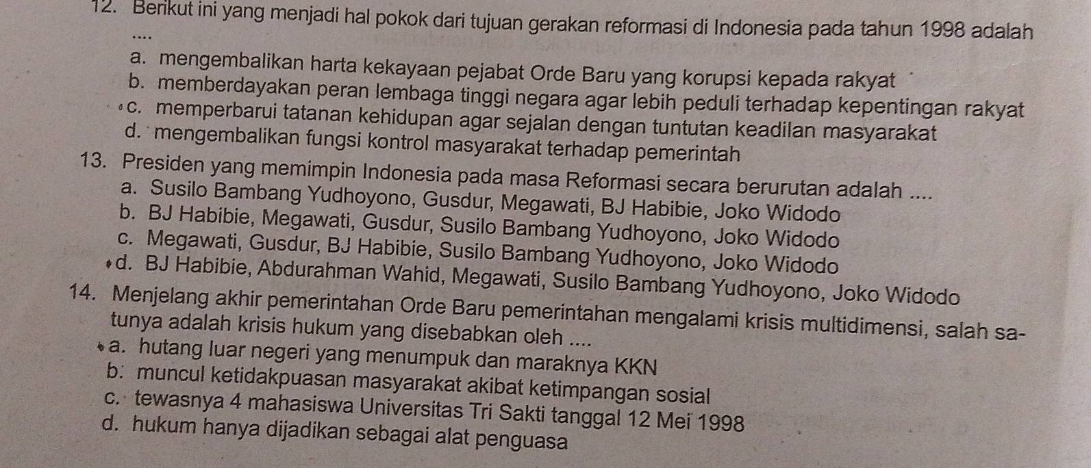 Berikut ini yang menjadi hal pokok dari tujuan gerakan reformasi di Indonesia pada tahun 1998 adalah
…
a. mengembalikan harta kekayaan pejabat Orde Baru yang korupsi kepada rakyat
b. memberdayakan peran lembaga tinggi negara agar lebih peduli terhadap kepentingan rakyat
c. memperbarui tatanan kehidupan agar sejalan dengan tuntutan keadilan masyarakat
d. mengembalikan fungsi kontrol masyarakat terhadap pemerintah
13. Presiden yang memimpin Indonesia pada masa Reformasi secara berurutan adalah ....
a. Susilo Bambang Yudhoyono, Gusdur, Megawati, BJ Habibie, Joko Widodo
b. BJ Habibie, Megawati, Gusdur, Susilo Bambang Yudhoyono, Joko Widodo
c. Megawati, Gusdur, BJ Habibie, Susilo Bambang Yudhoyono, Joko Widodo
d. BJ Habibie, Abdurahman Wahid, Megawati, Susilo Bambang Yudhoyono, Joko Widodo
14. Menjelang akhir pemerintahan Orde Baru pemerintahan mengalami krisis multidimensi, salah sa-
tunya adalah krisis hukum yang disebabkan oleh ....
a. hutang luar negeri yang menumpuk dan maraknya KKN
b: muncul ketidakpuasan masyarakat akibat ketimpangan sosial
c. tewasnya 4 mahasiswa Universitas Tri Sakti tanggal 12 Mei 1998
d. hukum hanya dijadikan sebagai alat penguasa