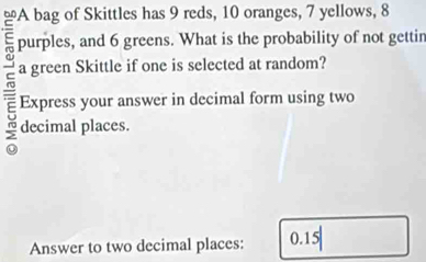 purples, and 6 greens. What is the probability of not gettin 
a green Skittle if one is selected at random? 
Express your answer in decimal form using two 
decimal places. 
Answer to two decimal places: 0.15